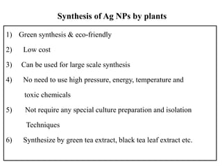 Synthesis of Ag NPs by plants
1) Green synthesis & eco-friendly
2) Low cost
3) Can be used for large scale synthesis
4) No need to use high pressure, energy, temperature and
toxic chemicals
5) Not require any special culture preparation and isolation
Techniques
6) Synthesize by green tea extract, black tea leaf extract etc.
 