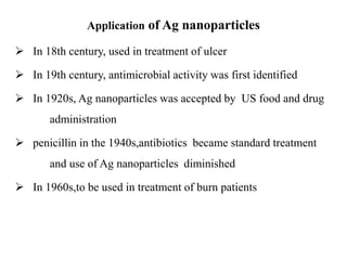 Application of Ag nanoparticles
 In 18th century, used in treatment of ulcer
 In 19th century, antimicrobial activity was first identified
 In 1920s, Ag nanoparticles was accepted by US food and drug
administration
 penicillin in the 1940s,antibiotics became standard treatment
and use of Ag nanoparticles diminished
 In 1960s,to be used in treatment of burn patients
 