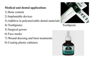 Medical and dental applications
1) Bone cement
2) Implantable devices
3) Additive in polymerizable dental materials
4) Toothpastes Toothpaste
5) Surgical gowns
6) Face masks
7) Wound dressing and burn treatments
8) Coating plastic catheters
Nasal spray
 