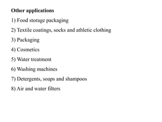 Other applications
1) Food storage packaging
2) Textile coatings, socks and athletic clothing
3) Packaging
4) Cosmetics
5) Water treatment
6) Washing machines
7) Detergents, soaps and shampoos
8) Air and water filters
 