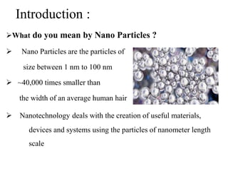 Introduction :
What do you mean by Nano Particles ?
 Nano Particles are the particles of
size between 1 nm to 100 nm
 ~40,000 times smaller than
the width of an average human hair
 Nanotechnology deals with the creation of useful materials,
devices and systems using the particles of nanometer length
scale
 