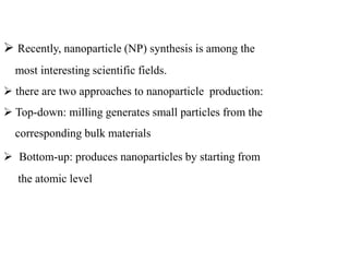 Recently, nanoparticle (NP) synthesis is among the
most interesting scientific fields.
 there are two approaches to nanoparticle production:
 Top-down: milling generates small particles from the
corresponding bulk materials
 Bottom-up: produces nanoparticles by starting from
the atomic level
 