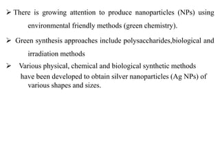  There is growing attention to produce nanoparticles (NPs) using
environmental friendly methods (green chemistry).
 Green synthesis approaches include polysaccharides,biological and
irradiation methods
 Various physical, chemical and biological synthetic methods
have been developed to obtain silver nanoparticles (Ag NPs) of
various shapes and sizes.
 