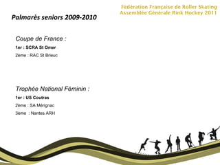 Fédération Française de Roller Skating Assemblée Générale Rink Hockey 2011 Palmarès seniors 2009-2010 Coupe de France :  1er : SCRA St Omer 2ème : RAC St Brieuc Trophée National Féminin :  1er : US Coutras 2ème : SA Mérignac 3ème  : Nantes ARH 