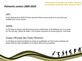 Fédération Française de Roller Skating Assemblée Générale Rink Hockey 2011 Palmarès seniors 2009-2010 LEC :  Le HC Quévert et le SCRA St Omer terminent 4ème de leur poule et ne sont donc pas qualifiés pour le tour suivant. CERS :  Le CS Noisy le Grand a été éliminé lors du tour préliminaire, le SA Mérignac et LV La roche sur Yon lors des 1/8ème de finale. L’US Coutras a poursuivi sa course jusqu’en ¼ de finale. Coupe d’Europe des Clubs Féminins :  Le CS Noisy le Grand est éliminé en phase de qualification et l’US Coutras participe à la phase finale de cette compétition et se classe 3ème de la compétition. 