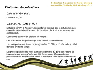 Fédération Française de Roller Skating Assemblée Générale Rink Hockey 2011 Réalisation des calendriers Calendrier Général :  Diffusé le 30 juin. Calendrier N1 Elite et N2 :  Diffusé le 22/07/10. Nous avons dû retarder quelque peu la diffusion de ces calendriers étant donné le retard de certains clubs à nous transmettre leur engagement.  Calendriers élaborés en prenant en compte : les contraintes de gymnase qui nous ont été communiquées en essayant au maximum de faire jouer les N1 Elite et N2 d'un même club à domicile en même temps.  Malgré ces précautions, nous avons quand même dû gérer des reports ou inversions pour cause d’indisponibilité de gymnase. Ces reports sont particulièrement délicats étant donné le calendrier serré et les contraintes de chacun. 