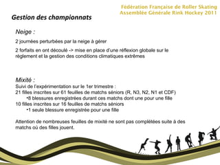 Fédération Française de Roller Skating Assemblée Générale Rink Hockey 2011 Gestion des championnats Neige :  2 journées perturbées par la neige à gérer 2 forfaits en ont découlé -> mise en place d’une réflexion globale sur le règlement et la gestion des conditions climatiques extrêmes Mixité :  Suivi de l’expérimentation sur le 1er trimestre :  21 filles inscrites sur 61 feuilles de matchs séniors (R, N3, N2, N1 et CDF) 8 blessures enregistrées durant ces matchs dont une pour une fille 10 filles inscrites sur 16 feuilles de matchs séniors 1 seule blessure enregistrée pour une fille Attention de nombreuses feuilles de mixité ne sont pas complétées suite à des matchs où des filles jouent. 