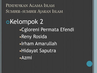 PENDIDIKAN AGAMA ISLAM 
SUMBER-SUMBER AJARAN ISLAM 
Kelompok 2 
Cgloreni Permata Efendi 
Reny Rosida 
Irham Amarullah 
Hidayat Saputra 
Azmi 
 