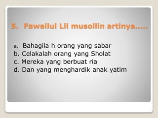 5. Fawailul Lil musollin artinya.....
a. Bahagila h orang yang sabar
b. Celakalah orang yang Sholat
c. Mereka yang berbuat ria
d. Dan yang menghardik anak yatim