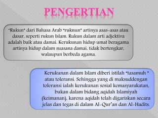 Kerukunan dalam Islam diberi istilah “tasamuh ”
atau toleransi. Sehingga yang di maksuddengan
toleransi ialah kerukunan sosial kemasyarakatan,
bukan dalam bidang aqidah Islamiyah
(keimanan), karena aqidah telah digariskan secara
jelas dan tegas di dalam Al-Qur’an dan Al-Hadits.
“Rukun” dari Bahasa Arab “ruknun” artinya asas-asas atau
dasar, seperti rukun Islam. Rukun dalam arti adjektiva
adalah baik atau damai. Kerukunan hidup umat beragama
artinya hidup dalam suasana damai, tidak bertengkar,
walaupun berbeda agama.
 