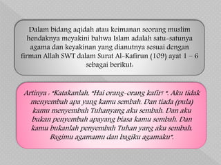 Artinya : “Katakanlah, “Hai orang-orang kafir! “. Aku tidak
menyembah apa yang kamu sembah. Dan tiada (pula)
kamu menyembah Tuhanyang aku sembah. Dan aku
bukan penyembah apayang biasa kamu sembah. Dan
kamu bukanlah penyembah Tuhan yang aku sembah.
Bagimu agamamu dan bagiku agamaku”.
Dalam bidang aqidah atau keimanan seorang muslim
hendaknya meyakini bahwa Islam adalah satu-satunya
agama dan keyakinan yang dianutnya sesuai dengan
firman Allah SWT dalam Surat Al-Kafirun (109) ayat 1 – 6
sebagai berikut:
 