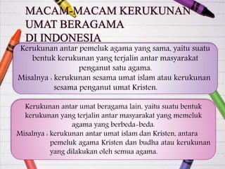 Kerukunan antar pemeluk agama yang sama, yaitu suatu
bentuk kerukunan yang terjalin antar masyarakat
penganut satu agama.
Misalnya : kerukunan sesama umat islam atau kerukunan
sesama penganut umat Kristen.
Kerukunan antar umat beragama lain, yaitu suatu bentuk
kerukunan yang terjalin antar masyarakat yang memeluk
agama yang berbeda-beda.
Misalnya : kerukunan antar umat islam dan Kristen, antara
pemeluk agama Kristen dan budha atau kerukunan
yang dilakukan oleh semua agama.
 
