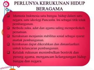  Manusia Indonesia satu bangsa, hidup dalam satu
negara, satu ideologi Pancasila. Ini sebagai titik tolak
pembangunan.
 Berbeda suku, adat dan agama saling memperkokoh
persatuan.
 Kerukunan menjamin stabilitas sosial sebagai syarat
mutlak pembangunan.
 Kerukunan dapat dikerahkan dan dimanfaatkan
untuk kelancaran pembangunan.
 Ketidak rukunan menimbulkan bentrok dan
perang agama, mengancam kelangsungan hidup
bangsa dan negara.
 