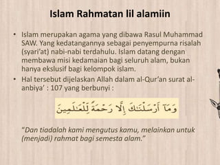 Islam Rahmatan lil alamiin
• Islam merupakan agama yang dibawa Rasul Muhammad
SAW. Yang kedatangannya sebagai penyempurna risalah
(syari’at) nabi-nabi terdahulu. Islam datang dengan
membawa misi kedamaian bagi seluruh alam, bukan
hanya ekslusif bagi kelompok islam.
• Hal tersebut dijelaskan Allah dalam al-Qur’an surat al-
anbiya’ : 107 yang berbunyi :
“Dan tiadalah kami mengutus kamu, melainkan untuk
(menjadi) rahmat bagi semesta alam.”
 
