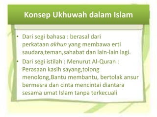 Konsep Ukhuwah dalam Islam
• Dari segi bahasa : berasal dari
perkataan akhun yang membawa erti
saudara,teman,sahabat dan lain-lain lagi.
• Dari segi istilah : Menurut Al-Quran :
Perasaan kasih sayang,tolong
menolong,Bantu membantu, bertolak ansur
bermesra dan cinta mencintai diantara
sesama umat Islam tanpa terkecuali
 