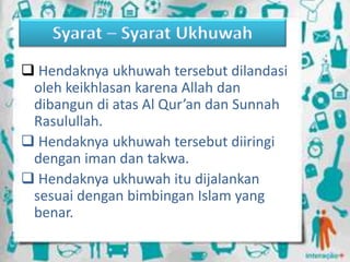  Hendaknya ukhuwah tersebut dilandasi
oleh keikhlasan karena Allah dan
dibangun di atas Al Qur’an dan Sunnah
Rasulullah.
 Hendaknya ukhuwah tersebut diiringi
dengan iman dan takwa.
 Hendaknya ukhuwah itu dijalankan
sesuai dengan bimbingan Islam yang
benar.
 