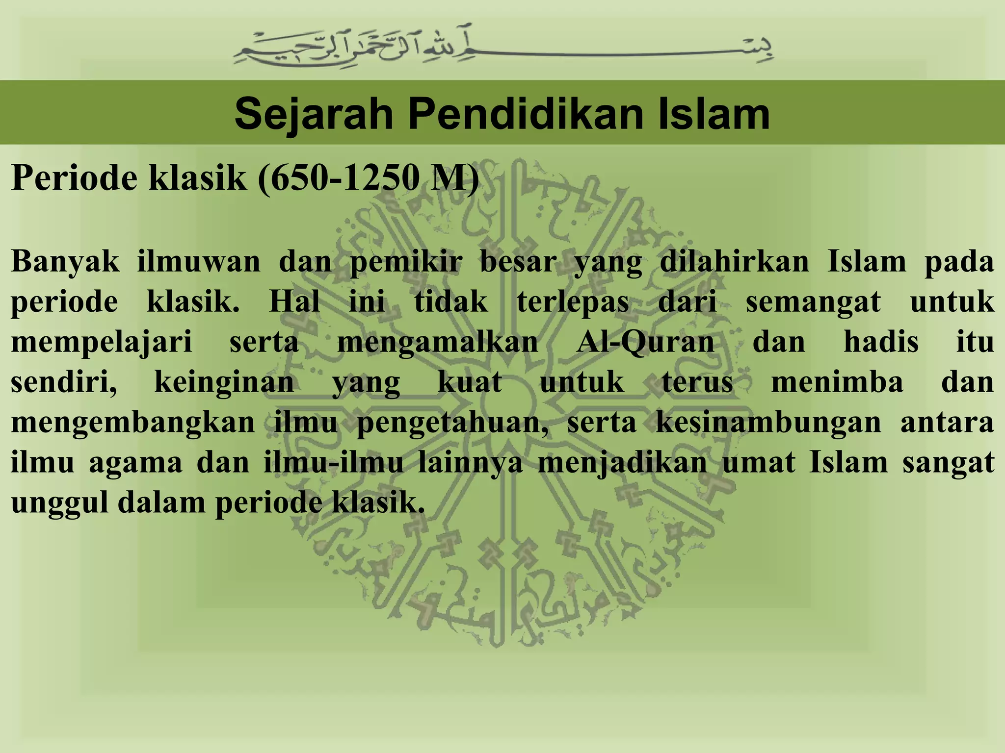 Sejarah Pendidikan Islam
Periode klasik (650-1250 M)

Banyak ilmuwan dan pemikir besar yang dilahirkan Islam pada
periode klasik. Hal ini tidak terlepas dari semangat untuk
mempelajari serta mengamalkan Al-Quran dan hadis itu sendiri,
keinginan yang kuat untuk terus menimba dan mengembangkan
ilmu pengetahuan, serta kesinambungan antara ilmu agama dan
ilmu-ilmu lainnya menjadikan umat Islam sangat unggul dalam
periode klasik.
 