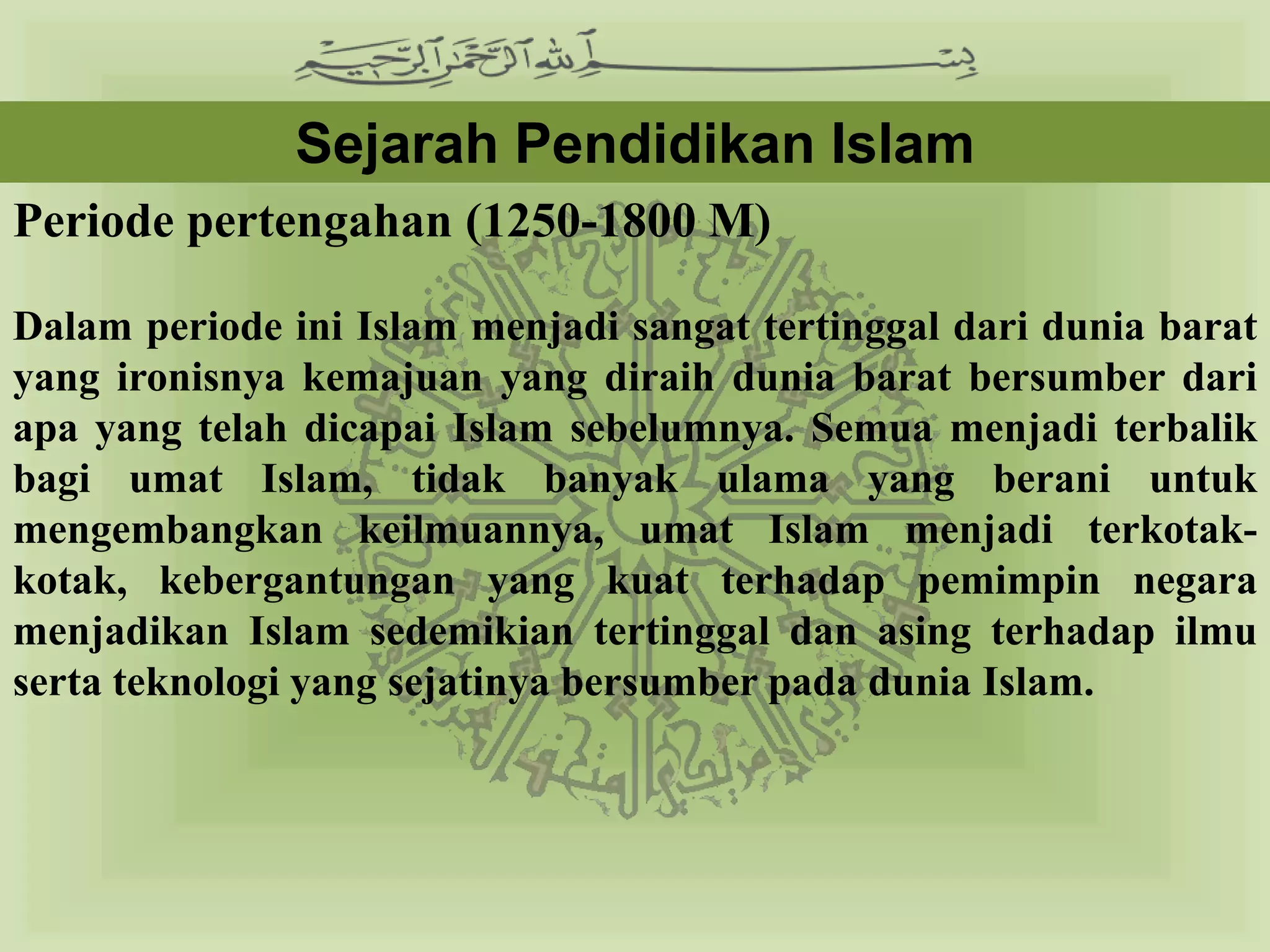 Sejarah Pendidikan Islam
Periode pertengahan (1250-1800 M)

Dalam periode ini Islam menjadi sangat tertinggal dari dunia barat
yang ironisnya kemajuan yang diraih dunia barat bersumber dari
apa yang telah dicapai Islam sebelumnya. Semua menjadi terbalik
bagi umat Islam, tidak banyak ulama yang berani untuk
mengembangkan keilmuannya, umat Islam menjadi terkotak-kotak,
kebergantungan yang kuat terhadap pemimpin negara menjadikan
Islam sedemikian tertinggal dan asing terhadap ilmu serta teknologi
yang sejatinya bersumber pada dunia Islam.
 