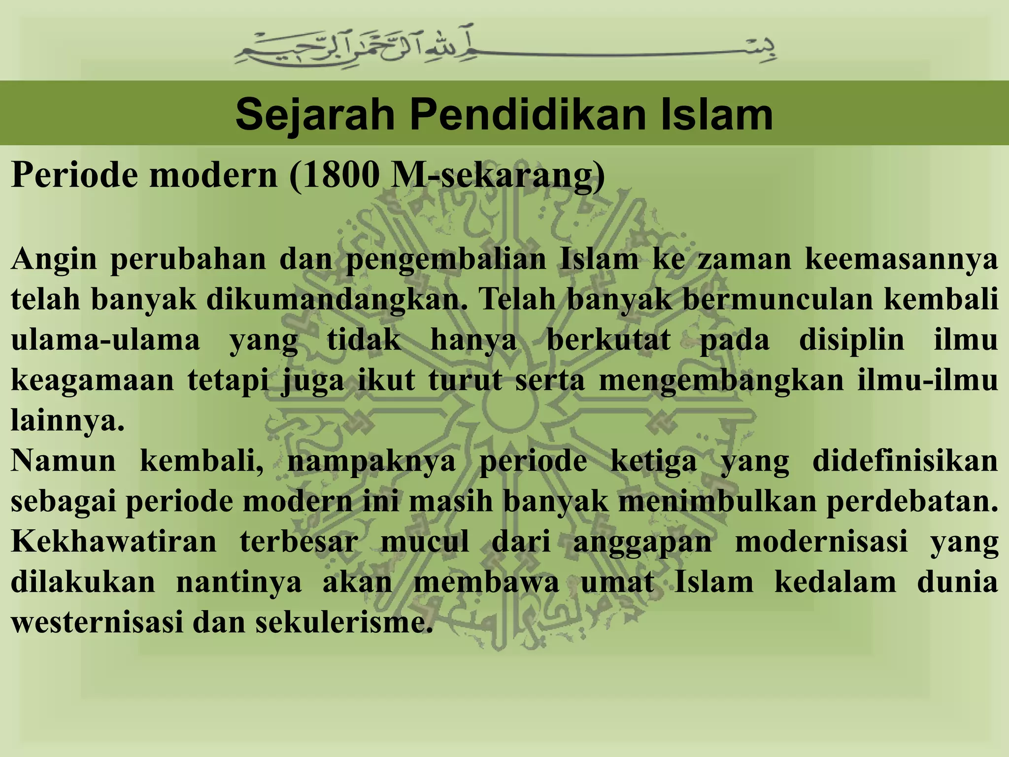 Sejarah Pendidikan Islam
Periode modern (1800 M-sekarang)

Angin perubahan dan pengembalian Islam ke zaman keemasannya
telah banyak dikumandangkan. Telah banyak bermunculan kembali
ulama-ulama yang tidak hanya berkutat pada disiplin ilmu
keagamaan tetapi juga ikut turut serta mengembangkan ilmu-ilmu
lainnya.
Namun kembali, nampaknya periode ketiga yang didefinisikan
sebagai periode modern ini masih banyak menimbulkan perdebatan.
Kekhawatiran terbesar mucul dari anggapan modernisasi yang
dilakukan nantinya akan membawa umat Islam kedalam dunia
westernisasi dan sekulerisme.
 