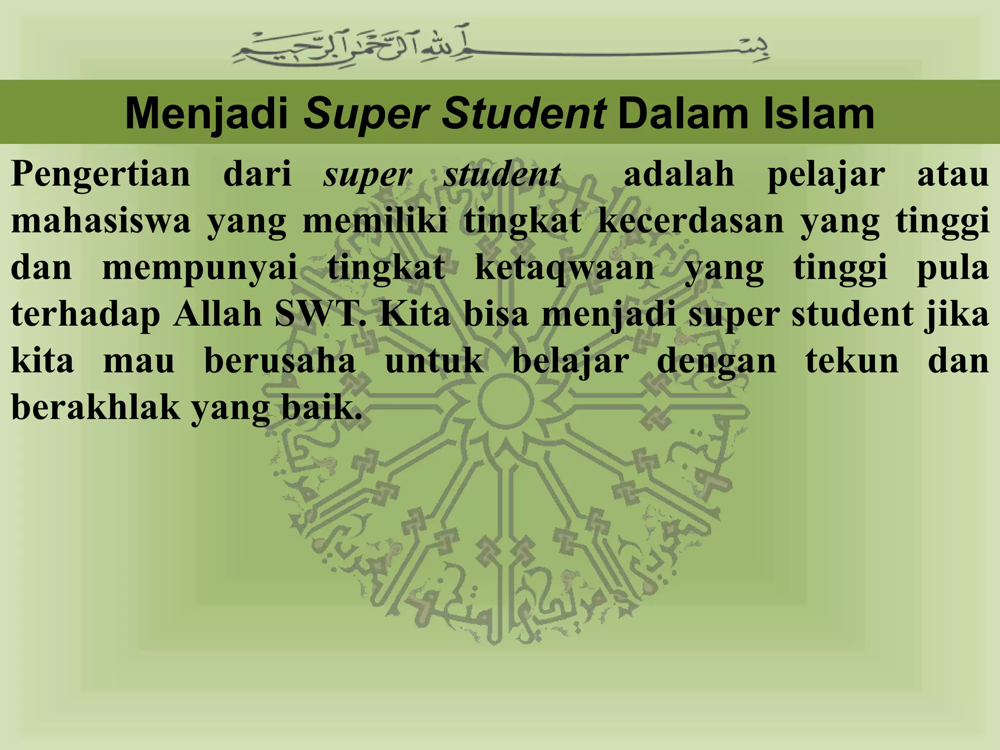 Menjadi Super Student Dalam Islam
Pengertian dari super student     adalah pelajar atau
mahasiswa yang memiliki tingkat kecerdasan yang tinggi
dan mempunyai tingkat ketaqwaan yang tinggi pula
terhadap Allah SWT. Kita bisa menjadi super student jika
kita mau berusaha untuk belajar dengan tekun dan
berakhlak yang baik.
 