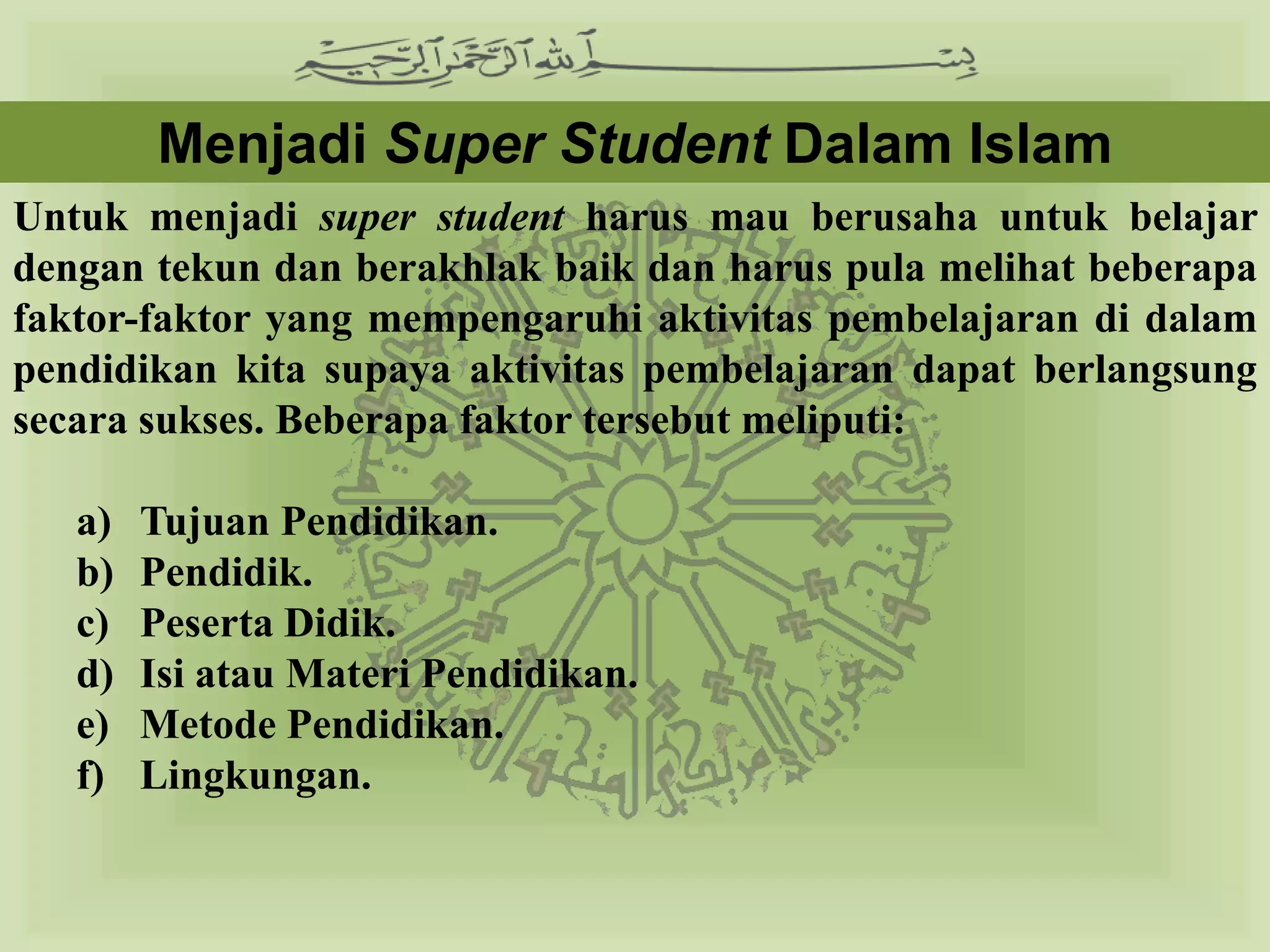 Menjadi Super Student Dalam Islam
Untuk menjadi super student harus mau berusaha untuk belajar
dengan tekun dan berakhlak baik dan harus pula melihat beberapa
faktor-faktor yang mempengaruhi aktivitas pembelajaran di dalam
pendidikan kita supaya aktivitas pembelajaran dapat berlangsung
secara sukses. Beberapa faktor tersebut meliputi:

   a)   Tujuan Pendidikan.
   b)   Pendidik.
   c)   Peserta Didik.
   d)   Isi atau Materi Pendidikan.
   e)   Metode Pendidikan.
   f)   Lingkungan.
 