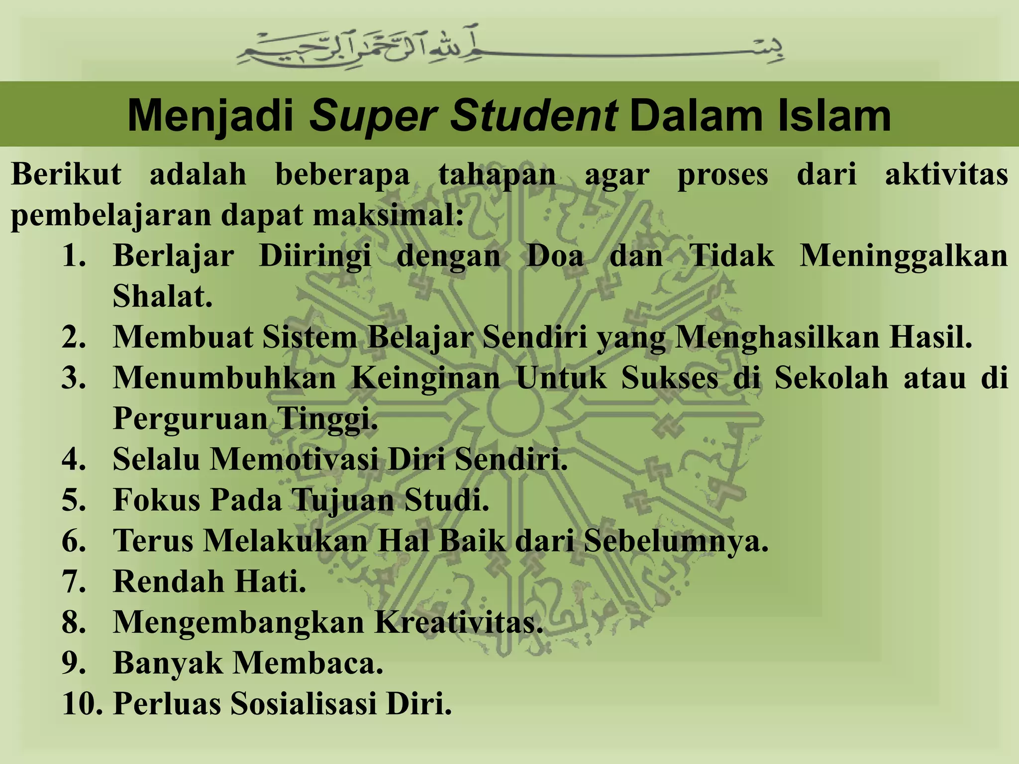Menjadi Super Student Dalam Islam
Berikut adalah beberapa tahapan agar proses dari aktivitas
pembelajaran dapat maksimal:
   1. Berlajar Diiringi dengan Doa dan Tidak Meninggalkan
       Shalat.
   2. Membuat Sistem Belajar Sendiri yang Menghasilkan Hasil.
   3. Menumbuhkan Keinginan Untuk Sukses di Sekolah atau di
       Perguruan Tinggi.
   4. Selalu Memotivasi Diri Sendiri.
   5. Fokus Pada Tujuan Studi.
   6. Terus Melakukan Hal Baik dari Sebelumnya.
   7. Rendah Hati.
   8. Mengembangkan Kreativitas.
   9. Banyak Membaca.
   10. Perluas Sosialisasi Diri.
 