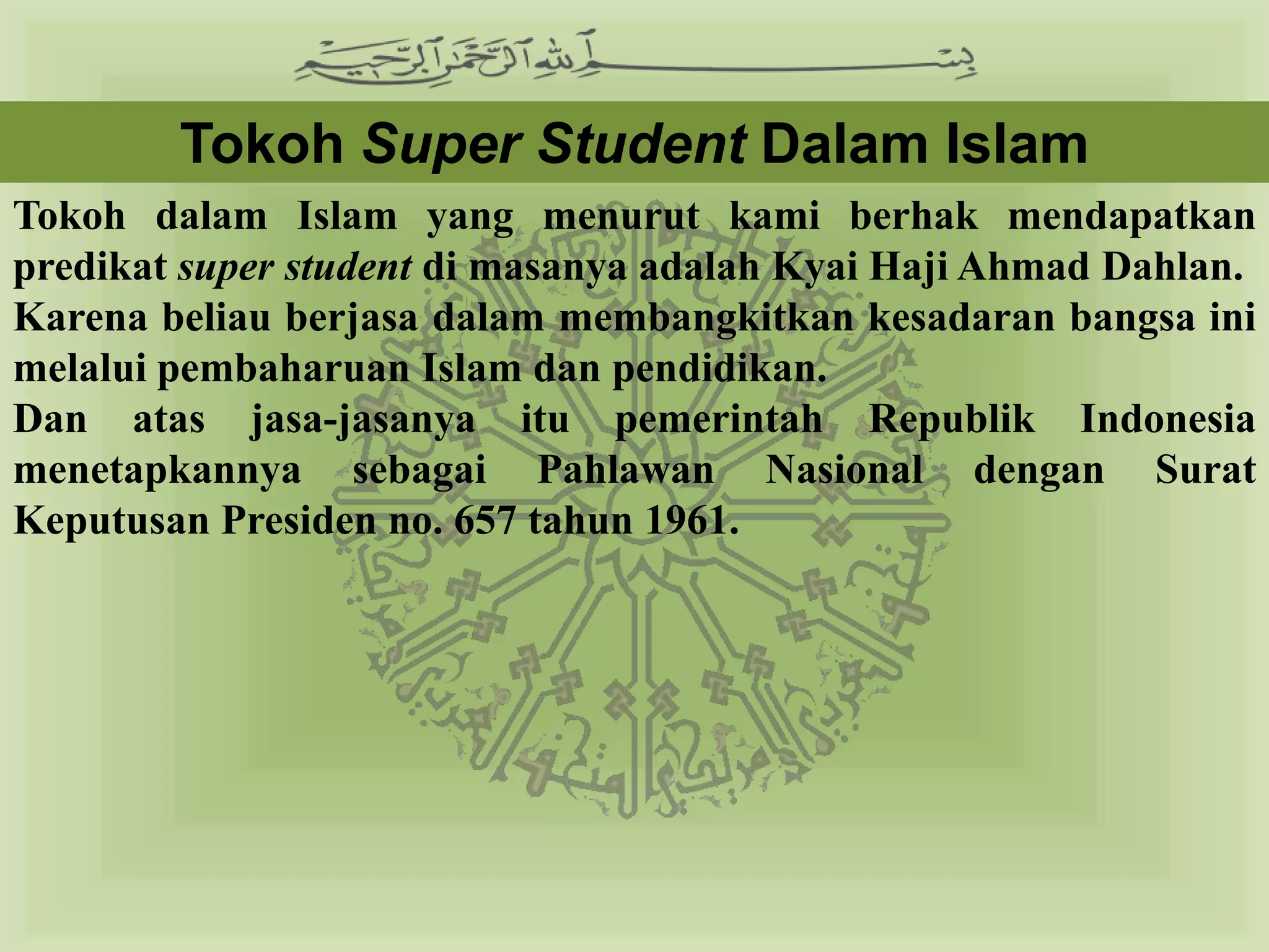 Tokoh Super Student Dalam Islam
Tokoh dalam Islam yang menurut kami berhak mendapatkan
predikat super student di masanya adalah Kyai Haji Ahmad Dahlan.
Karena beliau berjasa dalam membangkitkan kesadaran bangsa ini
melalui pembaharuan Islam dan pendidikan.
Dan atas jasa-jasanya itu pemerintah Republik Indonesia
menetapkannya sebagai Pahlawan Nasional dengan Surat
Keputusan Presiden no. 657 tahun 1961.
 