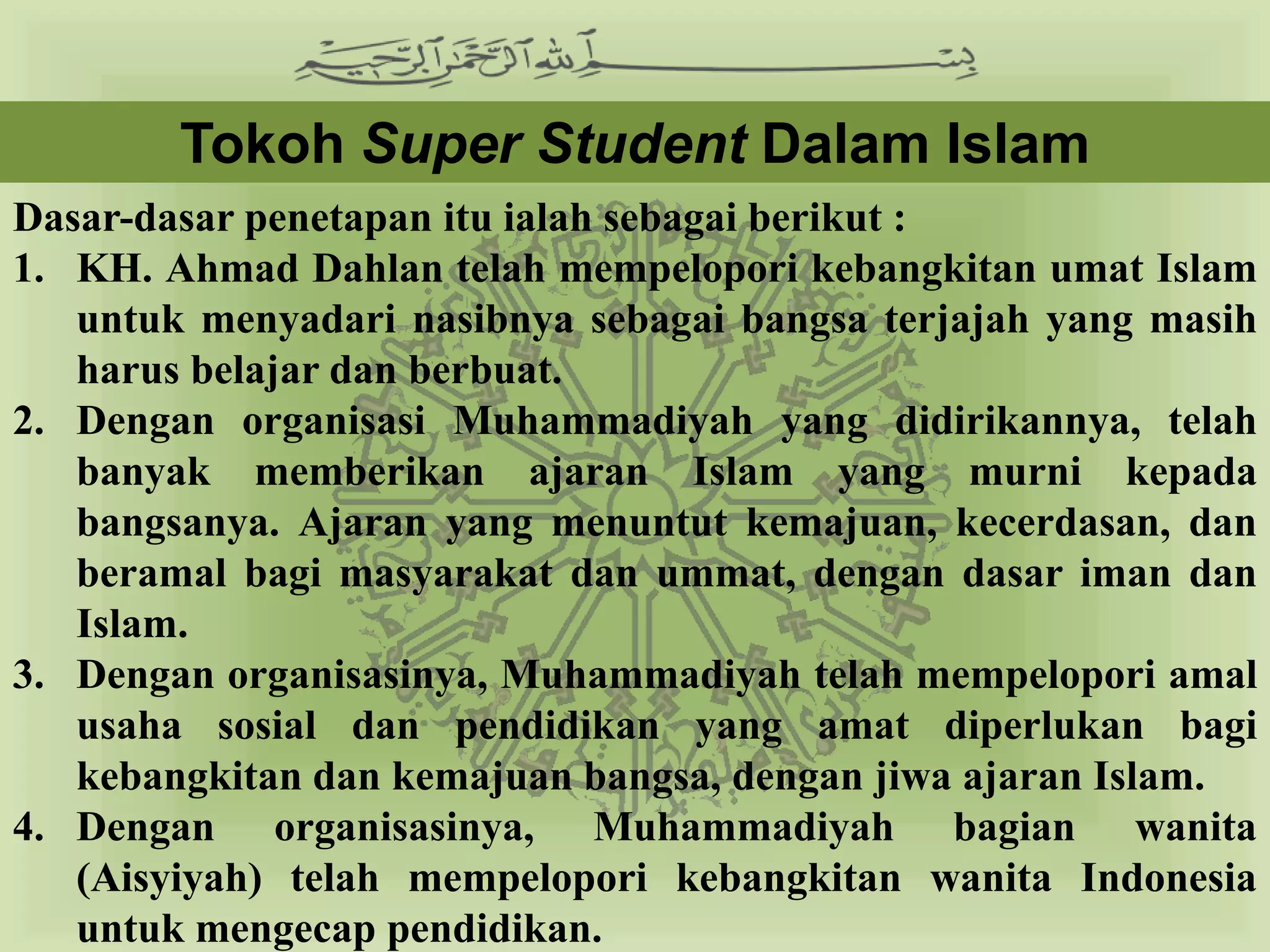 Tokoh Super Student Dalam Islam
Dasar-dasar penetapan itu ialah sebagai berikut :
1. KH. Ahmad Dahlan telah mempelopori kebangkitan umat Islam
   untuk menyadari nasibnya sebagai bangsa terjajah yang masih
   harus belajar dan berbuat.
2. Dengan organisasi Muhammadiyah yang didirikannya, telah
   banyak memberikan ajaran Islam yang murni kepada
   bangsanya. Ajaran yang menuntut kemajuan, kecerdasan, dan
   beramal bagi masyarakat dan ummat, dengan dasar iman dan
   Islam.
3. Dengan organisasinya, Muhammadiyah telah mempelopori amal
   usaha sosial dan pendidikan yang amat diperlukan bagi
   kebangkitan dan kemajuan bangsa, dengan jiwa ajaran Islam.
4. Dengan organisasinya, Muhammadiyah bagian wanita
   (Aisyiyah) telah mempelopori kebangkitan wanita Indonesia
   untuk mengecap pendidikan.
 