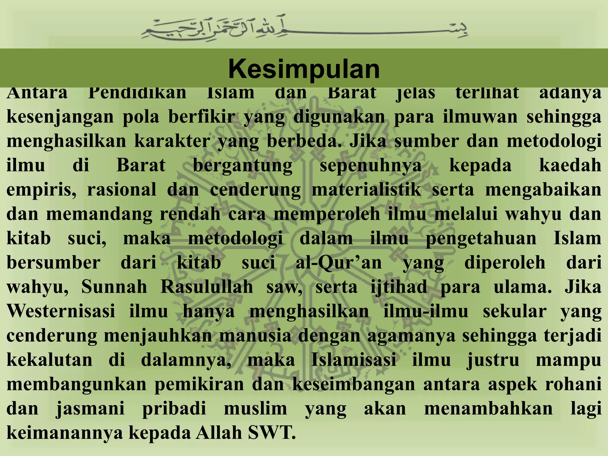 Kesimpulan
Antara Pendidikan Islam dan Barat jelas terlihat adanya
kesenjangan pola berfikir yang digunakan para ilmuwan sehingga
menghasilkan karakter yang berbeda. Jika sumber dan metodologi
ilmu di Barat bergantung sepenuhnya kepada kaedah empiris,
rasional dan cenderung materialistik serta mengabaikan dan
memandang rendah cara memperoleh ilmu melalui wahyu dan kitab
suci, maka metodologi dalam ilmu pengetahuan Islam bersumber
dari kitab suci al-Qur’an yang diperoleh dari wahyu, Sunnah
Rasulullah saw, serta ijtihad para ulama. Jika Westernisasi ilmu
hanya menghasilkan ilmu-ilmu sekular yang cenderung menjauhkan
manusia dengan agamanya sehingga terjadi kekalutan di dalamnya,
maka Islamisasi ilmu justru mampu membangunkan pemikiran dan
keseimbangan antara aspek rohani dan jasmani pribadi muslim
yang akan menambahkan lagi keimanannya kepada Allah SWT.
 