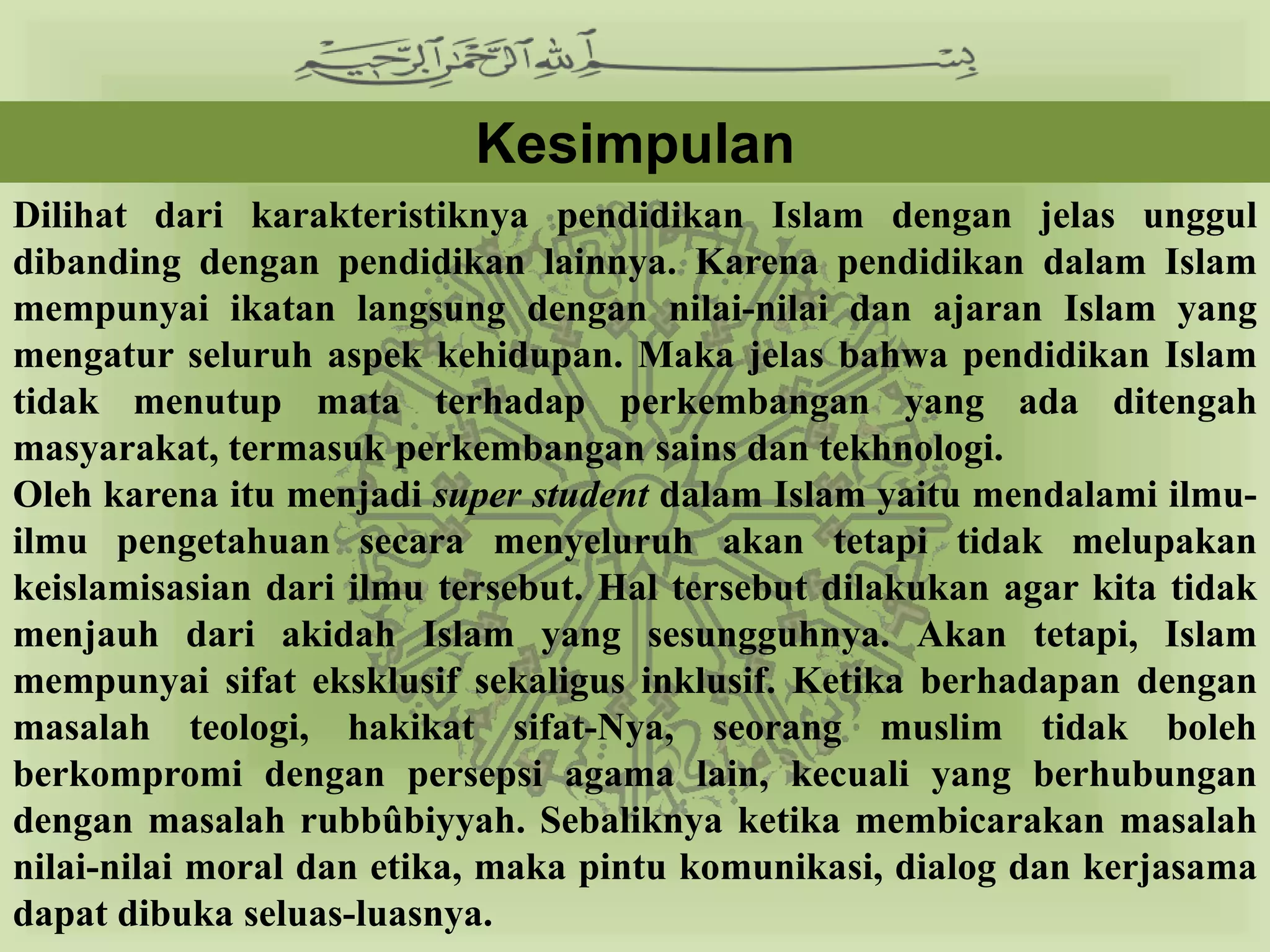 Kesimpulan
Dilihat dari karakteristiknya pendidikan Islam dengan jelas unggul
dibanding dengan pendidikan lainnya. Karena pendidikan dalam Islam
mempunyai ikatan langsung dengan nilai-nilai dan ajaran Islam yang
mengatur seluruh aspek kehidupan. Maka jelas bahwa pendidikan Islam
tidak menutup mata terhadap perkembangan yang ada ditengah
masyarakat, termasuk perkembangan sains dan tekhnologi.
Oleh karena itu menjadi super student dalam Islam yaitu mendalami ilmu-
ilmu pengetahuan secara menyeluruh akan tetapi tidak melupakan
keislamisasian dari ilmu tersebut. Hal tersebut dilakukan agar kita tidak
menjauh dari akidah Islam yang sesungguhnya. Akan tetapi, Islam
mempunyai sifat eksklusif sekaligus inklusif. Ketika berhadapan dengan
masalah teologi, hakikat sifat-Nya, seorang muslim tidak boleh
berkompromi dengan persepsi agama lain, kecuali yang berhubungan
dengan masalah rubbûbiyyah. Sebaliknya ketika membicarakan masalah
nilai-nilai moral dan etika, maka pintu komunikasi, dialog dan kerjasama
dapat dibuka seluas-luasnya.
 