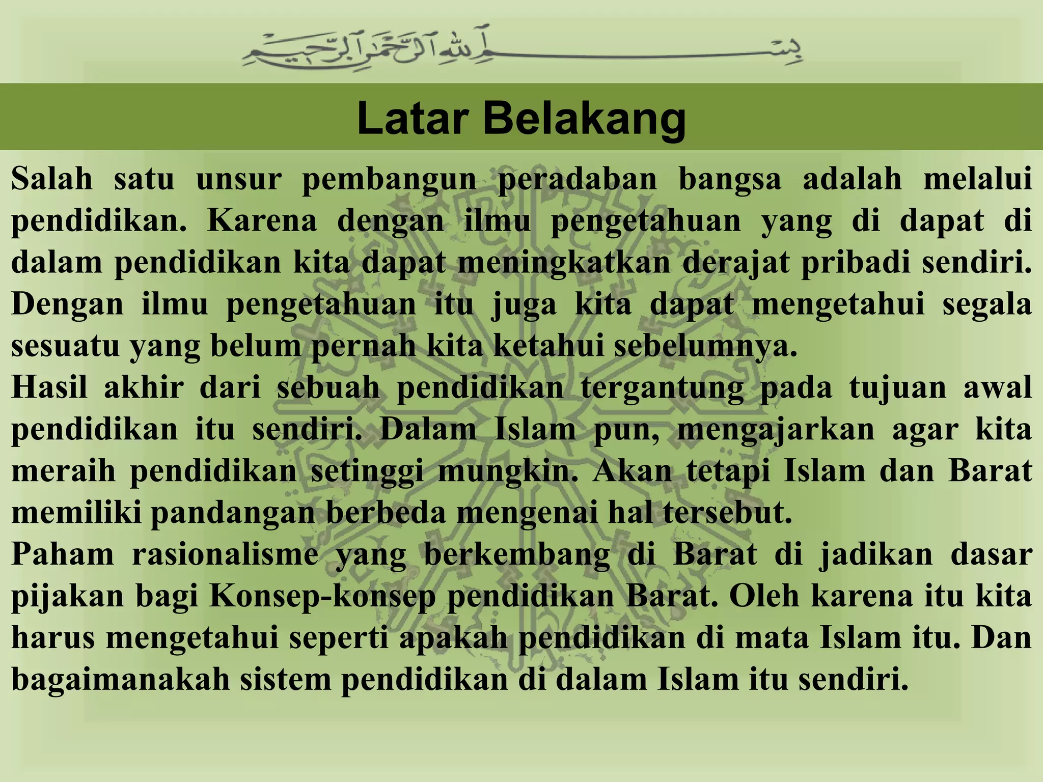 Latar Belakang
Salah satu unsur pembangun peradaban bangsa adalah melalui
pendidikan. Karena dengan ilmu pengetahuan yang di dapat di
dalam pendidikan kita dapat meningkatkan derajat pribadi sendiri.
Dengan ilmu pengetahuan itu juga kita dapat mengetahui segala
sesuatu yang belum pernah kita ketahui sebelumnya.
Hasil akhir dari sebuah pendidikan tergantung pada tujuan awal
pendidikan itu sendiri. Dalam Islam pun, mengajarkan agar kita
meraih pendidikan setinggi mungkin. Akan tetapi Islam dan Barat
memiliki pandangan berbeda mengenai hal tersebut.
Paham rasionalisme yang berkembang di Barat di jadikan dasar
pijakan bagi Konsep-konsep pendidikan Barat. Oleh karena itu kita
harus mengetahui seperti apakah pendidikan di mata Islam itu. Dan
bagaimanakah sistem pendidikan di dalam Islam itu sendiri.
 