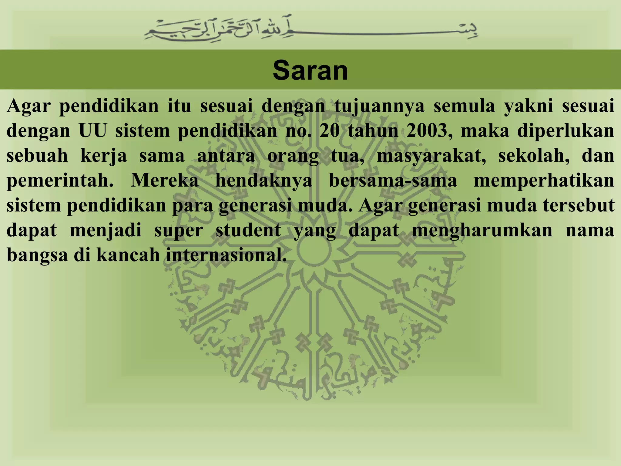 Saran
Agar pendidikan itu sesuai dengan tujuannya semula yakni sesuai
dengan UU sistem pendidikan no. 20 tahun 2003, maka diperlukan
sebuah kerja sama antara orang tua, masyarakat, sekolah, dan
pemerintah. Mereka hendaknya bersama-sama memperhatikan
sistem pendidikan para generasi muda. Agar generasi muda tersebut
dapat menjadi super student yang dapat mengharumkan nama
bangsa di kancah internasional.
 