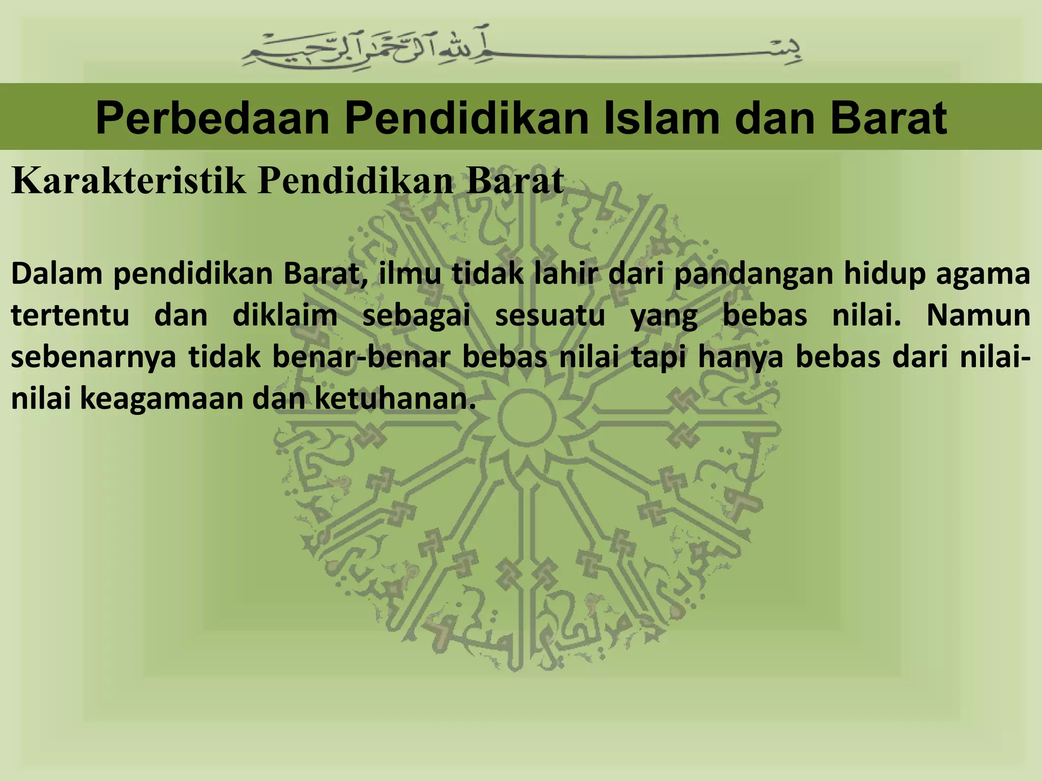 Perbedaan Pendidikan Islam dan Barat
Karakteristik Pendidikan Barat

Dalam pendidikan Barat, ilmu tidak lahir dari pandangan hidup agama
tertentu dan diklaim sebagai sesuatu yang bebas nilai. Namun
sebenarnya tidak benar-benar bebas nilai tapi hanya bebas dari nilai-
nilai keagamaan dan ketuhanan.
 