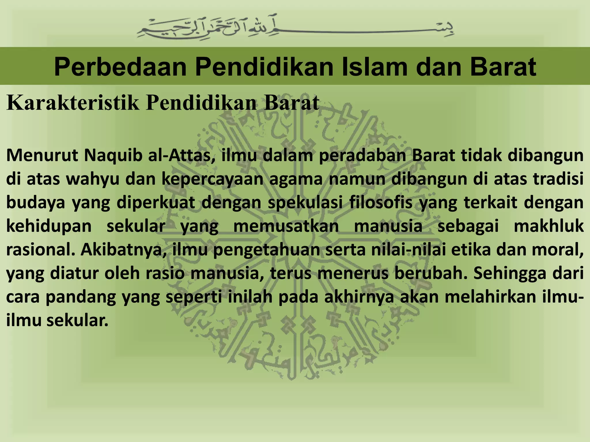 Perbedaan Pendidikan Islam dan Barat
Karakteristik Pendidikan Barat

Menurut Naquib al-Attas, ilmu dalam peradaban Barat tidak dibangun
di atas wahyu dan kepercayaan agama namun dibangun di atas tradisi
budaya yang diperkuat dengan spekulasi filosofis yang terkait dengan
kehidupan sekular yang memusatkan manusia sebagai makhluk
rasional. Akibatnya, ilmu pengetahuan serta nilai-nilai etika dan moral,
yang diatur oleh rasio manusia, terus menerus berubah. Sehingga dari
cara pandang yang seperti inilah pada akhirnya akan melahirkan ilmu-
ilmu sekular.
 