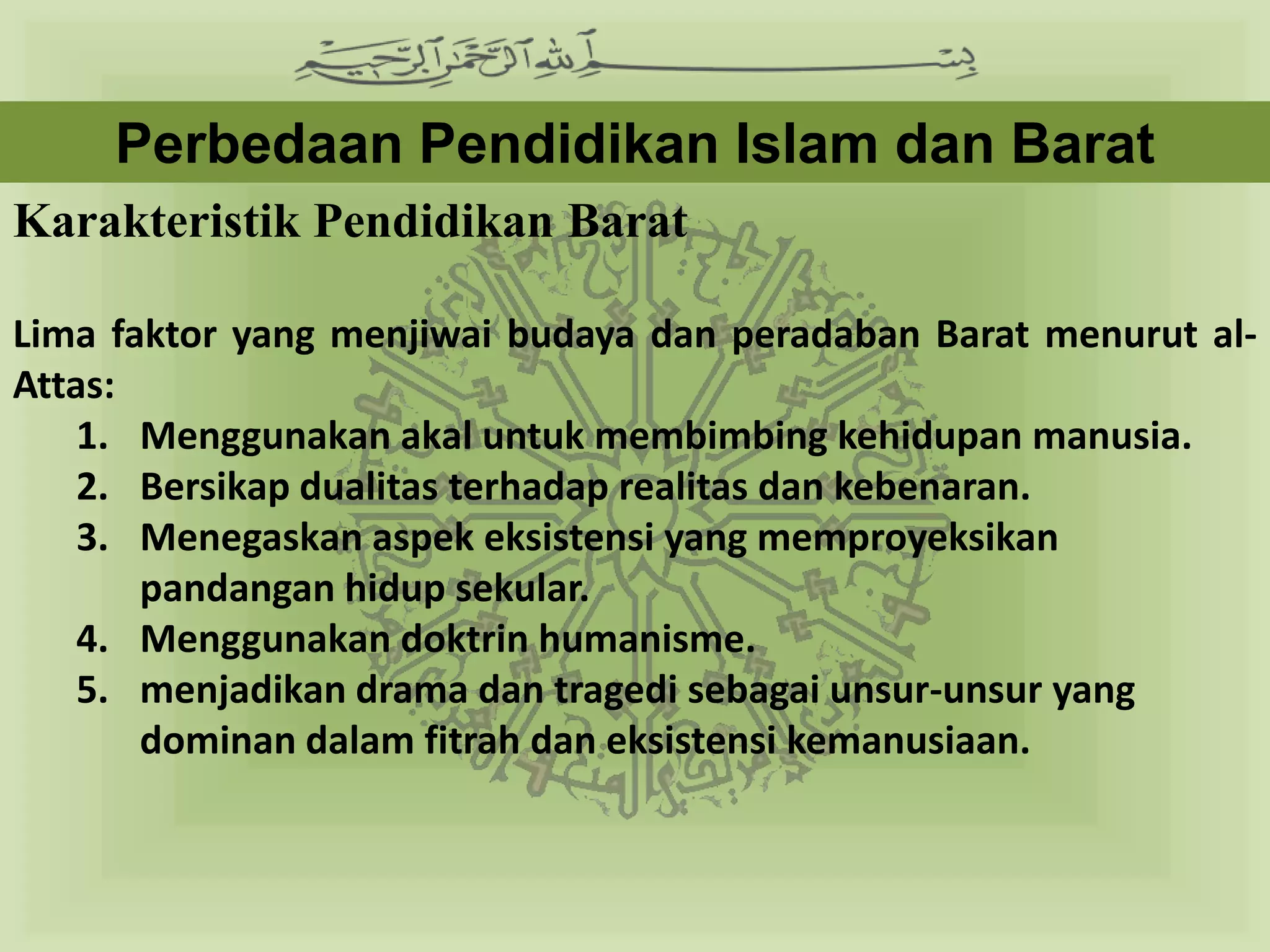 Perbedaan Pendidikan Islam dan Barat
Karakteristik Pendidikan Barat

Lima faktor yang menjiwai budaya dan peradaban Barat menurut al-
Attas:
    1. Menggunakan akal untuk membimbing kehidupan manusia.
    2. Bersikap dualitas terhadap realitas dan kebenaran.
    3. Menegaskan aspek eksistensi yang memproyeksikan
       pandangan hidup sekular.
    4. Menggunakan doktrin humanisme.
    5. menjadikan drama dan tragedi sebagai unsur-unsur yang
       dominan dalam fitrah dan eksistensi kemanusiaan.
 