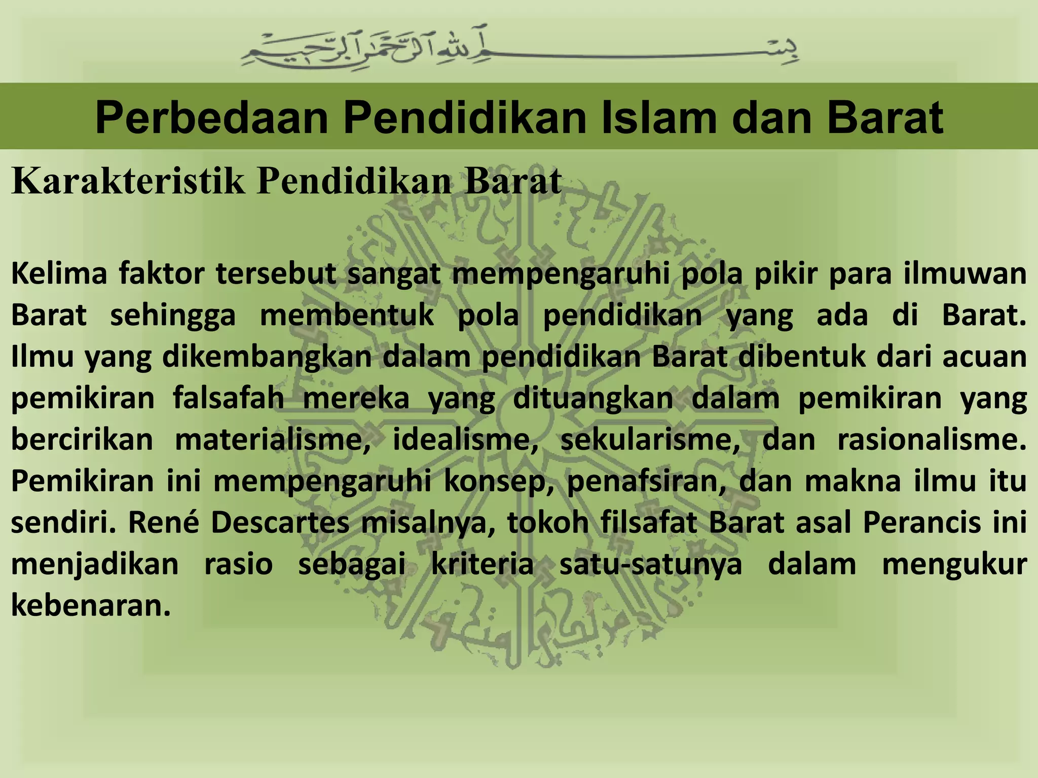 Perbedaan Pendidikan Islam dan Barat
Karakteristik Pendidikan Barat

Kelima faktor tersebut sangat mempengaruhi pola pikir para ilmuwan
Barat sehingga membentuk pola pendidikan yang ada di Barat.
Ilmu yang dikembangkan dalam pendidikan Barat dibentuk dari acuan
pemikiran falsafah mereka yang dituangkan dalam pemikiran yang
bercirikan materialisme, idealisme, sekularisme, dan rasionalisme.
Pemikiran ini mempengaruhi konsep, penafsiran, dan makna ilmu itu
sendiri. René Descartes misalnya, tokoh filsafat Barat asal Perancis ini
menjadikan rasio sebagai kriteria satu-satunya dalam mengukur
kebenaran.
 