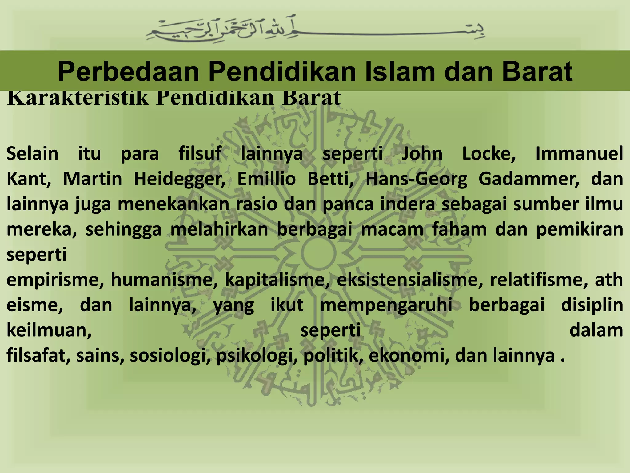 Perbedaan Pendidikan Islam dan Barat
Karakteristik Pendidikan Barat

Selain itu para filsuf lainnya seperti John Locke, Immanuel Kant,
Martin Heidegger, Emillio Betti, Hans-Georg Gadammer, dan lainnya
juga menekankan rasio dan panca indera sebagai sumber ilmu mereka,
sehingga melahirkan berbagai macam faham dan pemikiran seperti
empirisme, humanisme, kapitalisme, eksistensialisme, relatifisme,
atheisme, dan lainnya, yang ikut mempengaruhi berbagai disiplin
keilmuan, seperti dalam filsafat, sains, sosiologi, psikologi, politik,
ekonomi, dan lainnya .
 