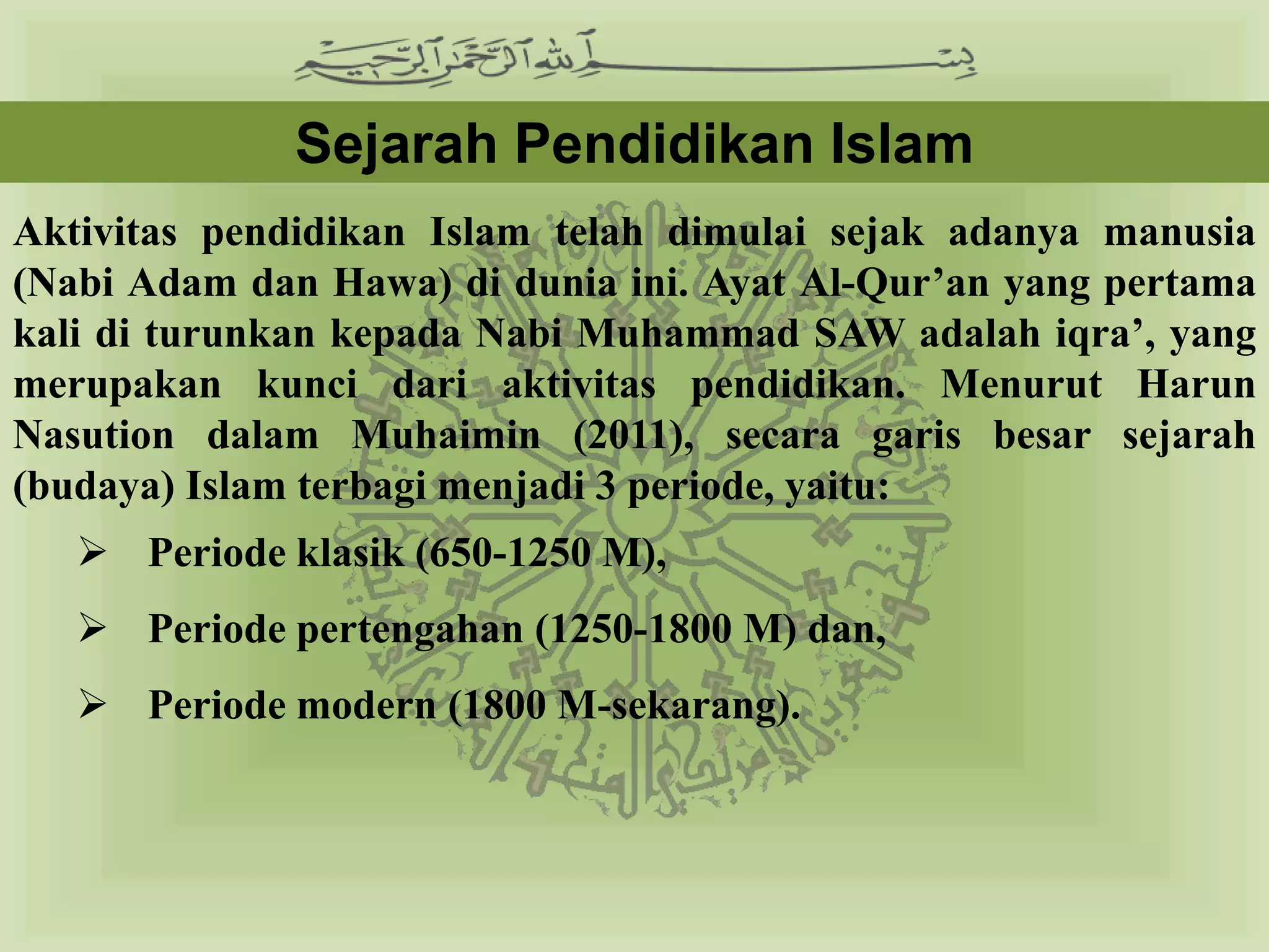 Sejarah Pendidikan Islam
Aktivitas pendidikan Islam telah dimulai sejak adanya manusia
(Nabi Adam dan Hawa) di dunia ini. Ayat Al-Qur’an yang pertama
kali di turunkan kepada Nabi Muhammad SAW adalah iqra’, yang
merupakan kunci dari aktivitas pendidikan. Menurut Harun
Nasution dalam Muhaimin (2011), secara garis besar sejarah
(budaya) Islam terbagi menjadi 3 periode, yaitu:
    Periode klasik (650-1250 M),
    Periode pertengahan (1250-1800 M) dan,
    Periode modern (1800 M-sekarang).
 