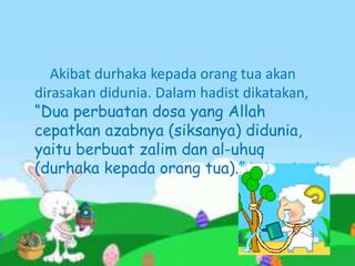 Akibat durhaka kepada orang tua akan
dirasakan didunia. Dalam hadist dikatakan,
“Dua perbuatan dosa yang Allah
cepatkan azabnya (siksanya) didunia,
yaitu berbuat zalim dan al-uhuq
(durhaka kepada orang tua).” (HR Hakim)
 