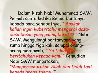 Dalam kisah Nabi Muhammad SAW.
Pernah suatu ketika Beliau bertanya
kepada para sahabatnya, “ Apakah
kalian ingin kuberitahu mengenai dosa-
dosa besar yang paling berat?? “ Nabi
SAW. Mengulangi pertanyaan yang
sama hingga tiga kali, sampai orang-
orang menjawab, “ Ya tolong
beritahukan kepada kami.” Kemudian
Nabi SAW mengatakan,
“Mempersekutukan Allah dan tidak taat
 