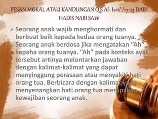 PESAN MORAL ATAU KANDUNGAN Q.S Al- Isra’ /17:23 DARI
HADIS NABI SAW
Seorang anak wajib menghormati dan
berbuat baik kepada kedua orang tuanya.
Seorang anak berdosa jika mengatakan “Ah”
kepaha orang tuanya. “Ah” pada konteks ayat
tersebut artinya melontarkan jawaban
dengan kalimat-kalimat yang dapat
menyinggung perasaan atau menyakiti hati
orang tua. Berbicara dengan kalimat yang
menyenangkan hati orang tua merupakan
kewajiban seorang anak.
 