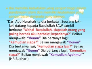 Ibu memiliki kedudukan yang sangat tinggi dalam
pandangan islam dan memiliki keutamaan yang
sangat besar daripada yang lainnya.
“Dari Abu Hurairah r.a dia berkata ; Seorang laki-
laki datang kepada Rasulullah SAW sambil
berkata; “Wahai Rasulullah, siapakah orang yang
paling berhak aku berbakti kepadanya?” Beliau
menjawab: “Ibumu” Dia bertanya lagi;
“Kemudian siapa?” Beliau menjawab “Ibumu”
Dia bertanya lagi; “Kemudian siapa lagi?” Beliau
menjawab “Ibumu” Dia bertanya lagi; “Kemudian
siapa?” Beliau menjawab “Kemudian Ayahmu””
(HR Bukhari)
 