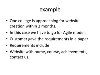 example
• One college is approaching for website
creation within 2 months.
• In this case we have to go for Agile model.
• Customer gave the requirements in a paper .
• Requirements include
• Website with home, course, achievements,
contact us.
 