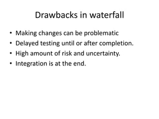 Drawbacks in waterfall
• Making changes can be problematic
• Delayed testing until or after completion.
• High amount of risk and uncertainty.
• Integration is at the end.
 