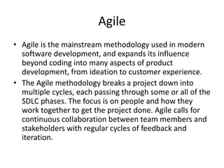 Agile
• Agile is the mainstream methodology used in modern
software development, and expands its influence
beyond coding into many aspects of product
development, from ideation to customer experience.
• The Agile methodology breaks a project down into
multiple cycles, each passing through some or all of the
SDLC phases. The focus is on people and how they
work together to get the project done. Agile calls for
continuous collaboration between team members and
stakeholders with regular cycles of feedback and
iteration.
 