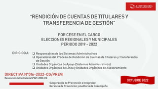 Subgerencia de Prevención e Integridad
Gerencia de Prevención y Auditoria de Desempeño
“RENDICIÓN DE CUENTAS DE TITULARES Y
TRANSFERENCIA DE GESTIÓN”
POR CESE EN EL CARGO
ELECCIONES REGIONALES Y MUNICIPALES
PERIODO 2019 - 2022
DIRECTIVA N°016-2022-CG/PREVI
Resolución de Contraloría N°267-2022-CG
1
DIRIGIDOA:  Responsables de los Sistemas Administrativos
 Operadores del Proceso de Rendición de Cuentas de Titulares y Transferencia
de Gestión
 Unidades Orgánicas de Apoyo (Sistemas Administrativos)
 Unidades Orgánicas de Línea y Unidades Orgánicas de Asesoramiento
SETIEMBRE 2022
OCTUBRE 2022
 