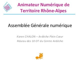 Animateur Numérique de
     Territoire Rhône-Alpes


Assemblée Générale numérique

   Karen CHALON – Ardèche Plein Cœur
   Réseau des 10 OT du Centre Ardèche
 