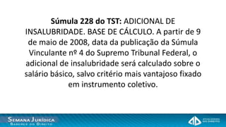 Súmula 228 do TST: ADICIONAL DE
INSALUBRIDADE. BASE DE CÁLCULO. A partir de 9
 de maio de 2008, data da publicação da Súmula
 Vinculante nº 4 do Supremo Tribunal Federal, o
adicional de insalubridade será calculado sobre o
salário básico, salvo critério mais vantajoso fixado
             em instrumento coletivo.
 