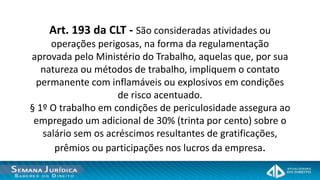 Art. 193 da CLT - São consideradas atividades ou
     operações perigosas, na forma da regulamentação
aprovada pelo Ministério do Trabalho, aquelas que, por sua
   natureza ou métodos de trabalho, impliquem o contato
 permanente com inflamáveis ou explosivos em condições
                     de risco acentuado.
§ 1º O trabalho em condições de periculosidade assegura ao
 empregado um adicional de 30% (trinta por cento) sobre o
   salário sem os acréscimos resultantes de gratificações,
      prêmios ou participações nos lucros da empresa.
 