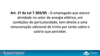 Art. 1º da Lei 7.369/85 - O empregado que exerce
     atividade no setor de energia elétrica, em
  condições de periculosidade, tem direito a uma
remuneração adicional de trinta por cento sobre o
                salário que perceber.
 